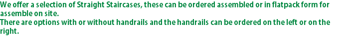 We offer a selection of Straight Staircases, these can be ordered assembled or in flatpack form for assemble on site. There are options with or without handrails and the handrails can be ordered on the left or on the right.