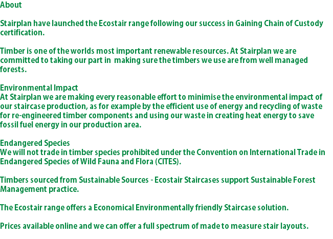 About Stairplan have launched the Ecostair range following our success in Gaining Chain of Custody certification. Timber is one of the worlds most important renewable resources. At Stairplan we are committed to taking our part in making sure the timbers we use are from well managed forests. Environmental Impact At Stairplan we are making every reasonable effort to minimise the environmental impact of our staircase production, as for example by the efficient use of energy and recycling of waste for re-engineered timber components and using our waste in creating heat energy to save fossil fuel energy in our production area. Endangered Species We will not trade in timber species prohibited under the Convention on International Trade in Endangered Species of Wild Fauna and Flora (CITES). Timbers sourced from Sustainable Sources - Ecostair Staircases support Sustainable Forest Management practice. The Ecostair range offers a Economical Environmentally friendly Staircase solution. Prices available online and we can offer a full spectrum of made to measure stair layouts. 